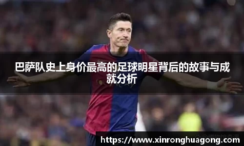 巴萨队史上身价最高的足球明星背后的故事与成就分析